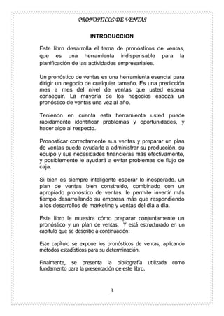 PRONOSTICOS DE VENTAS
3
INTRODUCCION
Este libro desarrolla el tema de pronósticos de ventas,
que es una herramienta indispensable para la
planificación de las actividades empresariales.
Un pronóstico de ventas es una herramienta esencial para
dirigir un negocio de cualquier tamaño. Es una predicción
mes a mes del nivel de ventas que usted espera
conseguir. La mayoría de los negocios esboza un
pronóstico de ventas una vez al año.
Teniendo en cuenta esta herramienta usted puede
rápidamente identificar problemas y oportunidades, y
hacer algo al respecto.
Pronosticar correctamente sus ventas y preparar un plan
de ventas puede ayudarle a administrar su producción, su
equipo y sus necesidades financieras más efectivamente,
y posiblemente le ayudará a evitar problemas de flujo de
caja.
Si bien es siempre inteligente esperar lo inesperado, un
plan de ventas bien construido, combinado con un
apropiado pronóstico de ventas, le permite invertir más
tiempo desarrollando su empresa más que respondiendo
a los desarrollos de marketing y ventas del día a día.
Este libro le muestra cómo preparar conjuntamente un
pronóstico y un plan de ventas. Y está estructurado en un
capitulo que se describe a continuación:
Este capítulo se expone los pronósticos de ventas, aplicando
métodos estadísticos para su determinación.
Finalmente, se presenta la bibliografía utilizada como
fundamento para la presentación de este libro.
 