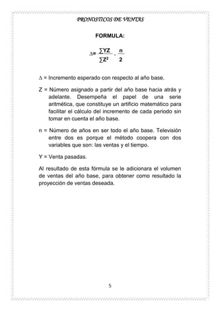 PRONOSTICOS DE VENTAS
5
FORMULA:
∆=
∑YZ
.
n
∑Z2 2
∆ = Incremento esperado con respecto al año base.
Z = Número asignado a partir del año base hacia atrás y
adelante. Desempeña el papel de una serie
aritmética, que constituye un artificio matemático para
facilitar el cálculo del incremento de cada periodo sin
tomar en cuenta el año base.
n = Número de años en ser todo el año base. Televisión
entre dos es porque el método coopera con dos
variables que son: las ventas y el tiempo.
Y = Venta pasadas.
Al resultado de esta fórmula se le adicionara el volumen
de ventas del año base, para obtener como resultado la
proyección de ventas deseada.
 