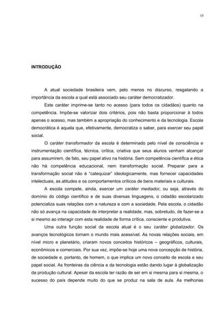 INTRODUÇÃO
A atual sociedade brasileira vem, pelo menos no discurso, resgatando a
importância da escola a qual está associado seu caráter democratizador.
Este caráter imprime-se tanto no acesso (para todos os cidadãos) quanto na
competência. Impõe-se valorizar dois critérios, pois não basta proporcionar à todos
apenas o acesso, mas também a apropriação do conhecimento e da tecnologia. Escola
democrática é aquela que, efetivamente, democratiza o saber, para exercer seu papel
social.
O caráter transformador da escola é determinado pelo nível de consciência e
instrumentação científica, técnica, crítica, criativa que seus alunos venham alcançar
para assumirem, de fato, seu papel ativo na história. Sem competência científica e ética
não há competência educacional, nem transformação social. Preparar para a
transformação social não é “catequizar” ideologicamente, mas fornecer capacidades
intelectuais, as atitudes e os comportamentos críticos de bens materiais e culturais.
A escola compete, ainda, exercer um caráter mediador, ou seja, através do
domínio do código científico e de suas diversas linguagens, o cidadão escolarizado
potencializa suas relações com a natureza e com a sociedade. Pela escola, o cidadão
não só avança na capacidade de interpretar a realidade, mas, sobretudo, de fazer-se a
si mesmo ao interagir com esta realidade de forma crítica, consciente e produtiva.
Uma outra função social da escola atual é o seu caráter globalizador. Os
avanços tecnológicos tornam o mundo mais acessível. As novas relações sociais, em
nível micro e planetário, criaram novos conceitos históricos – geográficos, culturais,
econômicos e comerciais. Por sua vez, impõe-se hoje uma nova concepção de história,
de sociedade e, portanto, de homem, o que implica um novo conceito de escola e seu
papel social. As fronteiras da ciência e da tecnologia estão dando lugar à globalização
da produção cultural. Apesar da escola ter razão de ser em si mesma para si mesma, o
sucesso do país depende muito do que se produz na sala de aula. As melhorias
10
 