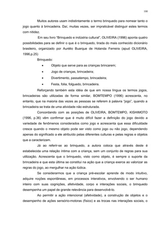 Muitos autores usam indistintamente o termo brinquedo para nomear tanto o
jogo quanto à brincadeira. Daí, muitas vezes, ser impraticável distinguir estes termos
com nitidez.
Em seu livro “Brinquedo e indústria cultural”, OLIVEIRA (1996) aponta quatro
possibilidades para se definir o que é o brinquedo, tirada do mais conhecido dicionário
brasileiro, organizado por Aurélio Buarque de Holanda Ferreira (apud OLIVEIRA,
1996,p.25)
Brinquedo:
• Objeto que serve para as crianças brincarem;
• Jogo de crianças, brincadeira;
• Divertimento, passatempo, brincadeira;
• Festa, folia, folguedo, brincadeira.
Reforçando também esta idéia de que em nossa língua os termos jogos,
brincadeiras são utilizadas de forma similar, BOMTEMPO (1996) acrescenta, no
entanto, que na maioria das vezes as pessoas se referem à palavra “jogo”, quando a
brincadeira se trata de uma atividade não estruturada.
Concordando com as posições de OLIVEIRA, BOMTEMPO, KISHIMOTO
(1996, p.36) vêm confirmar que é muito difícil fazer a definição do jogo devido a
variedade de fenômenos considerados como jogo e acrescenta que essa dificuldade
cresce quando o mesmo objeto pode ser visto como jogo ou não jogo, dependendo
apenas do significado a ele atribuído pelas diferentes culturas e pelas regras e objetos
que a caracterizam.
Já ao referir-se ao brinquedo, a autora coloca que através deste é
estabelecida uma relação íntima com a criança, sem um conjunto de regras para sua
utilização. Acrescenta que o brinquedo, visto como objeto, é sempre o suporte da
brincadeira e que esta última se constitui na ação que a criança exerce ao valorizar as
regras do jogo, ao mergulhar na ação lúdica.
Se considerarmos que a criança pré-escolar aprende de modo intuitivo,
adquire noções espontâneas, em processos interativos, envolvendo o ser humano
inteiro com suas cognições, afetividade, corpo e interações sociais, o brinquedo
desempenha um papel de grande relevância para desenvolvê-lo.
Ao permitir a ação intencional (afetividade), a construção de objetos e o
desempenho de ações sensório-motoras (físico) e as trocas nas interações sociais, o
100
 