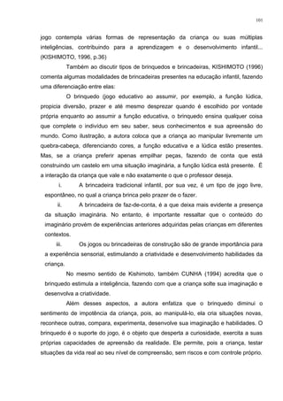 jogo contempla várias formas de representação da criança ou suas múltiplas
inteligências, contribuindo para a aprendizagem e o desenvolvimento infantil...
(KISHIMOTO, 1996, p.36)
Também ao discutir tipos de brinquedos e brincadeiras, KISHIMOTO (1996)
comenta algumas modalidades de brincadeiras presentes na educação infantil, fazendo
uma diferenciação entre elas:
O brinquedo (jogo educativo ao assumir, por exemplo, a função lúdica,
propicia diversão, prazer e até mesmo desprezar quando é escolhido por vontade
própria enquanto ao assumir a função educativa, o brinquedo ensina qualquer coisa
que complete o indivíduo em seu saber, seus conhecimentos e sua apreensão do
mundo. Como ilustração, a autora coloca que a criança ao manipular livremente um
quebra-cabeça, diferenciando cores, a função educativa e a lúdica estão presentes.
Mas, se a criança preferir apenas empilhar peças, fazendo de conta que está
construindo um castelo em uma situação imaginária, a função lúdica está presente. É
a interação da criança que vale e não exatamente o que o professor deseja.
i. A brincadeira tradicional infantil, por sua vez, é um tipo de jogo livre,
espontâneo, no qual a criança brinca pelo prazer de o fazer.
ii. A brincadeira de faz-de-conta, é a que deixa mais evidente a presença
da situação imaginária. No entanto, é importante ressaltar que o conteúdo do
imaginário provém de experiências anteriores adquiridas pelas crianças em diferentes
contextos.
iii. Os jogos ou brincadeiras de construção são de grande importância para
a experiência sensorial, estimulando a criatividade e desenvolvimento habilidades da
criança.
No mesmo sentido de Kishimoto, também CUNHA (1994) acredita que o
brinquedo estimula a inteligência, fazendo com que a criança solte sua imaginação e
desenvolva a criatividade.
Além desses aspectos, a autora enfatiza que o brinquedo diminui o
sentimento de impotência da criança, pois, ao manipulá-lo, ela cria situações novas,
reconhece outras, compara, experimenta, desenvolve sua imaginação e habilidades. O
brinquedo é o suporte do jogo, é o objeto que desperta a curiosidade, exercita a suas
próprias capacidades de apreensão da realidade. Ele permite, pois a criança, testar
situações da vida real ao seu nível de compreensão, sem riscos e com controle próprio.
101
 