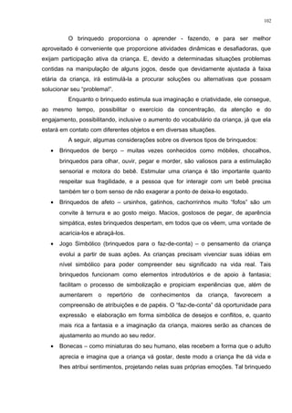 O brinquedo proporciona o aprender - fazendo, e para ser melhor
aproveitado é conveniente que proporcione atividades dinâmicas e desafiadoras, que
exijam participação ativa da criança. E, devido a determinadas situações problemas
contidas na manipulação de alguns jogos, desde que devidamente ajustada à faixa
etária da criança, irá estimulá-la a procurar soluções ou alternativas que possam
solucionar seu “problema!”.
Enquanto o brinquedo estimula sua imaginação e criatividade, ele consegue,
ao mesmo tempo, possibilitar o exercício da concentração, da atenção e do
engajamento, possibilitando, inclusive o aumento do vocabulário da criança, já que ela
estará em contato com diferentes objetos e em diversas situações.
A seguir, algumas considerações sobre os diversos tipos de brinquedos:
• Brinquedos de berço – muitas vezes conhecidos como móbiles, chocalhos,
brinquedos para olhar, ouvir, pegar e morder, são valiosos para a estimulação
sensorial e motora do bebê. Estimular uma criança é tão importante quanto
respeitar sua fragilidade, e a pessoa que for interagir com um bebê precisa
também ter o bom senso de não exagerar a ponto de deixa-lo esgotado.
• Brinquedos de afeto – ursinhos, gatinhos, cachorrinhos muito “fofos” são um
convite à ternura e ao gosto meigo. Macios, gostosos de pegar, de aparência
simpática, estes brinquedos despertam, em todos que os vêem, uma vontade de
acaricia-los e abraçá-los.
• Jogo Simbólico (brinquedos para o faz-de-conta) – o pensamento da criança
evolui a partir de suas ações. As crianças precisam vivenciar suas idéias em
nível simbólico para poder compreender seu significado na vida real. Tais
brinquedos funcionam como elementos introdutórios e de apoio à fantasia;
facilitam o processo de simbolização e propiciam experiências que, além de
aumentarem o repertório de conhecimentos da criança, favorecem a
compreensão de atribuições e de papéis. O “faz-de-conta” dá oportunidade para
expressão e elaboração em forma simbólica de desejos e conflitos, e, quanto
mais rica a fantasia e a imaginação da criança, maiores serão as chances de
ajustamento ao mundo ao seu redor.
• Bonecas – como miniaturas do seu humano, elas recebem a forma que o adulto
aprecia e imagina que a criança vá gostar, deste modo a criança lhe dá vida e
lhes atribui sentimentos, projetando nelas suas próprias emoções. Tal brinquedo
102
 