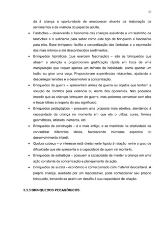 dá à criança a oportunidade de amadurecer através da elaboração de
sentimentos e da vivência do papel de adulto.
• Fantoches – observando a fisionomia das crianças assistindo a um teatrinho de
fantoches é o suficiente para saber como este tipo de brinquedo é fascinante
para elas. Esse brinquedo facilita a concretização das fantasias e a expressão
dos mais íntimos e até desconhecidos sentimentos.
• Brinquedos hipnóticos (que exercem fascinação) – são os brinquedos que
atraem a atenção e proporcionam gratificação rápida em troca de uma
manipulação que requer apenas um mínimo de habilidade, como apertar um
botão ou girar uma peça. Proporcionam experiências relaxantes, ajudando a
descarregar tensões e a desenvolver a concentração.
• Brinquedos de guerra – apresentam armas de guerra ou objetos que tenham a
solução de conflitos pela violência ou morte dos oponentes. Não podemos
impedir que as crianças brinquem de guerra, mas podemos conversar com elas
e trocar idéias a respeito do seu significado.
• Brinquedos pedagógicos – possuem uma proposta mais objetiva, atendendo à
necessidade da criança no momento em que ela o utiliza: cores, formas
geométricas, alfabeto, números, etc.
• Brinquedos de construção – é o mais antigo, e se manifesta na criatividade de
concretizar diferentes idéias, favorecendo inúmeros aspectos do
desenvolvimento infantil.
• Quebra cabeça – o interesse está diretamente ligado à relação entre o grau de
dificuldade que ele apresenta e a capacidade de quem vai monta-lo.
• Brinquedos de estratégia – possuem a capacidade de manter a criança em uma
ação constante de concentração e planejamento de ação.
• Brinquedos de sucata - econômico e confeccionado com material descartável. A
própria criança, auxiliado por um responsável, pode confeccionar seu próprio
brinquedo, tornando-se assim um desafio à sua capacidade de criação.
5.3.3 BRINQUEDOS PEDAGÓGICOS
103
 