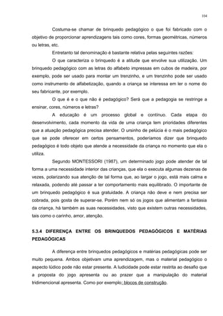Costuma-se chamar de brinquedo pedagógico o que foi fabricado com o
objetivo de proporcionar aprendizagens tais como cores, formas geométricas, números
ou letras, etc.
Entretanto tal denominação é bastante relativa pelas seguintes razões:
O que caracteriza o brinquedo é a atitude que envolve sua utilização. Um
brinquedo pedagógico com as letras do alfabeto impressas em cubos de madeira, por
exemplo, pode ser usado para montar um trenzinho, e um trenzinho pode ser usado
como instrumento de alfabetização, quando a criança se interessa em ler o nome do
seu fabricante, por exemplo.
O que é e o que não é pedagógico? Será que a pedagogia se restringe a
ensinar, cores, números e letras?
A educação é um processo global e contínuo. Cada etapa do
desenvolvimento, cada momento da vida de uma criança tem prioridades diferentes
que a atuação pedagógica precisa atender. O ursinho de pelúcia é o mais pedagógico
que se pode oferecer em certos pensamentos, poderíamos dizer que brinquedo
pedagógico é todo objeto que atende a necessidade da criança no momento que ela o
utiliza.
Segundo MONTESSORI (1987), um determinado jogo pode atender de tal
forma a uma necessidade interior das crianças, que ela o executa algumas dezenas de
vezes, polarizando sua atenção de tal forma que, ao largar o jogo, está mais calma e
relaxada, podendo até passar a ter comportamento mais equilibrado. O importante de
um brinquedo pedagógico é sua gratuidade. A criança não deve e nem precisa ser
cobrada, pois gosta de superar-se. Porém nem só os jogos que alimentam a fantasia
da criança, há também as suas necessidades, visto que existem outras necessidades,
tais como o carinho, amor, atenção.
5.3.4 DIFERENÇA ENTRE OS BRINQUEDOS PEDAGÓGICOS E MATÉRIAS
PEDAGÓGICAS
A diferença entre brinquedos pedagógicos e matérias pedagógicas pode ser
muito pequena. Ambos objetivam uma aprendizagem, mas o material pedagógico o
aspecto lúdico pode não estar presente. A ludicidade pode estar restrita ao desafio que
a proposta do jogo apresenta ou ao prazer que a manipulação do material
tridimencional apresenta. Como por exemplo: blocos de construção.
104
 