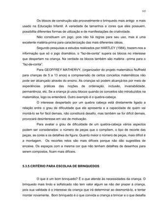 Os blocos de construção são provavelmente o brinquedo mais antigo e mais
usado na Educação Infantil. A variedade de tamanhos e cores que eles possuem,
possibilita diferentes formas de utilização e de manifestações de criatividade.
Não constituem um jogo, pois não há regras para seu uso, mas é uma
excelente matéria-prima para caracterização das mais diferentes idéias.
Segundo pesquisas e estudos realizados por HARTLEY (1984), trazem-nos a
informação que só o jogo dramático, o “faz-de-conta” supera os blocos no interesse
que despertam na criança. Na verdade os blocos também são matéria –prima para o
”faz-de-conta”.
Para GEOFFREY MATHERVY, (organizador do projeto matemático Nuffrield
para crianças de 5 a 13 anos) a compreensão de certos conceitos matemáticos não
pode ser alcançado através do ensino. As crianças só podem alcançá-los por meio de
experiências práticas das noções de ordenação, inclusão, invariabilidade,
permanência, etc. Se a criança já usou blocos quando os conceitos são introduzidos na
matemática, logo os entenderá. Outro exemplo é o quebra-cabeça.
O interesse despertado por um quebra cabeça está diretamente ligado a
relação entre o grau de dificuldade que ele apresenta e a capacidade de quem vai
montá-lo se for fácil demais, não constituirá desafio, mas também se for difícil demais,
provocará desinteresse em vez de motivação.
Para avaliar o grau de dificuldade de um quebra-cabeça vários aspectos
podem ser considerados: o número de peças que o compõem, o tipo de recorte das
peças, as cores e os detalhes da figura. Quanto maior o número de peças, mais difícil é
a montagem. Os recortes retos são mais difíceis porque não dão sugestões de
encaixe. Os espaços com a mesma cor que não tenham detalhes de desenhos para
serem compostos, ficam mais difíceis.
5.3.5 CRITÉRIO PARA ESCOLHA DE BRINQUEDOS
O que é um bom brinquedo? É o que atende às necessidades da criança. O
brinquedo mais lindo e sofisticado não tem valor algum se não der prazer à criança,
pois sua validade é o interesse da criança que irá determinar ao desmontá-lo, e tentar
montar novamente. Bom brinquedo é o que convida a criança a brincar e o que desafia
105
 