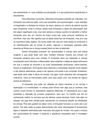seu pensamento, é o que mobiliza sua percepção, é o que proporciona experiências e
descobertas.
Para diferentes momentos, diferentes brinquedos poderão ser indicados. Um
brinquedo que estimula ação, outro que possibilita uma aprendizagem, o que satisfaça
a imaginação e a fantasia da criança, às vezes, apenas um ursinho de pelúcia que lhe
faça companhia, onde a criança retrata esse brinquedo a figura de personagem que
tem algum significado a ela, mas nem sempre a criança sozinha irá escolher o melhor
brinquedo para ela: um menino ao entrar numa loja, pode procurar revólveres ou
carrinhos, mas isso não significa que só goste deste tipo de brinquedo, mas sim, que
só reconhece estes objetos. Os carros estão nas ruas por onde passa os revólveres e
as metralhadoras são as fontes do poder, segundo a mensagem passada pelas
dezenas de filmes que a criança assiste todos os dias na televisão.
Certos brinquedos precisam ser apresentados à criança para que possa
imaginar o que pode fazer com eles. Existem diversos motivos que tornam um
brinquedo atraente para uma criança. O brinquedo deve ser adequado à criança
considerada como indivíduo e diferenciado: deve entender a etapa de desenvolvimento
em que a criança se encontra e as suas necessidades emocionais, sócio-culturais,
físicas ou intelectuais. O brinquedo deve estimular a criatividade. Quando muito dirigido
e não oferece alternativas, passa a ser apenas uma tarefa a ser cumprida. Entretanto,
este apelo deve estar à altura da criança. Os jogos muito abstratos não conseguirão
motivá-los, como já mencionado antes, pois para poder criar, ela precisa ter alguns
pontos de referência.
O brinquedo que pode ser utilizado de várias maneiras é um convite a
exploração e à inventividade. A criança pode brincar com algo que já conhece, mas
criando novas formas ou alcançando objetivos diferentes. É interessante que o jogo
possibilite a obtenção de sucesso progressivo, para que, na medida que ela vai
conhecendo melhor os recursos que ele oferece, possa alcançar níveis mais altos na
relação. Um jogo bem versátil pode representar um constante desafio as habilidades
da criança. Pois elas gostam de saber como o brinquedo funciona ou como ele é por
dentro. Por esta razão os jogos desmontáveis são mais interessantes.O pensamento
lógico é bastante estimulado pelo manuseio dos jogos de montar, nos quais a criança
tem oportunidade de compor e observar a seqüência necessária para a montagem
correta.
106
 