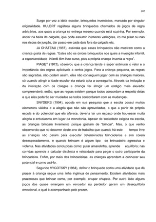 Surge por vez a idéia escolar, brinquedos inventados, marcado por singular
originalidade. HULERT registrou alguns brinquedos chamados de jogos de regra
arbitrários, aos quais a criança se entrega mesmo quando está sozinha. Por exemplo,
andar na beira da calçada, que pode assumir inúmeras variações, co mo pisar ou não
nos riscos de junção, dar passo em cada dois fora da calçada etc,
Já CHATEAU (1987), assinala que esses brinquedos não mostram como a
criança gosta de regras. “Estes são os únicos brinquedos nos quais a invenção infantil,
a espontaneidade infantil têm livre curso, pois a própria criança inventa a regra”.
PIAGET (1973), observou que a criança tende a super estimular o valor e a
importância das regras aplicáveis a certos jogos. Para a criança pequena, as regras
são sagradas, não podem assim, elas não conseguem jogar com as crianças maiores,
só quando atingir a idade escolar ela estará apta a consegui-lo. Através da imitação e
da interação com os colegas a criança vai atingir um estágio mais elevado:
compreenderá, então, que as regras existem porque todos concordam a respeito delas
e que elas poderão ser mudadas se todos concordarem com as mudanças.
SNYDERS (1994), aposta em sua pesquisa que a escola possui muitos
elementos válidos e a alegria que não são aproveitadas, e que a partir da própria
escola e do potencial que ela oferece, deveria ter um espaço onde houvesse muita
alegria e entusiasmo em lugar da monotonia. Apesar da sociedade exigida na escola,
as crianças brincam livremente porque gostam de “brincar”. Mas, o que venho
observando que no decorrer deste ano de trabalho que quando há este tempo livre
as crianças não param para executar determinadas brincadeiras e sim corem
desesperadamente, e quando brincam é algum tipo de brincadeira agressiva e
violenta. Nas atividades conduzidas como: pular amarelinha, aprende equilíbrio; nas
corridas aprende a calcular distância e velocidade para pegar o outro participante da
brincadeira. Enfim, por meio das brincadeiras, as crianças aprendem a conhecer seu
potencial e como usá-lo.
Segundo VYGOTSKY (1984), definir o brinquedo como uma atividade que dá
prazer à criança segue uma linha ingênua de pensamento. Existem atividades mais
prazerosas que brincar como, por exemplo, chupar chupeta. Por outro lado alguns
jogos dos quase emergem um vencedor ou perdedor geram um desequilíbrio
emocional, o qual é acompanhado pelo prazer.
107
 
