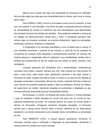 Mesmo que o prazer não seja uma capacidade do brinquedo em definição,
não se pode negar que esta seja uma necessidade para a criança, pois move a criança
para a ação.
Para CHINILLI (1993), brincar é uma palavra muito rica em conteúdo, é mais
que uma palavra, é uma atividade, uma forma de ação e expressão.Deve-se observar
as necessidades da criança ou incentivos que são estimuladores para desencadear
seu processo de busca de solução aos desafios. Para podermos entender o avanço de
um estágio do desenvolvimento mental para o outro, é necessário perceber que,
embora seja um processo complexo, se encontra diretamente ligado às motivações,
tendências, incentivos, fantasias e imaginação.
A imaginação é um processo psicológico e uma novidade para a criança. É
uma atividade consciente e inerente ao ser humano, a qual não se faz presente na
consciência de crianças muito pequenas e completamente ausentes em animais. Na
criança pequena a imaginação está em potencial e sua manifestação remete mais a
fantasia que propriamente ao ato de criação que ela realiza ao pintar, escrever, criar
neologismo.
Crianças pequenas tem dificuldade com a temporalidade, confundem-se
conceitos como ontem, amanhã, semana que vem. Nas crianças em fase escolar de
sete a doze anos, estas fases ficam geralmente resolvida e ela pode colocar o
brinquedo em ação. Imagina que está na praia, no clube ou na casa da avó. Repete as
situações conhecidas e vivenciadas. Brincar de cozinha, repetindo fórmulas vividas em
casa. Brincar de escolinha repetindo gestos e falas da professora. Brincar de médico,
de super-herói, de modelo, reprisando situações já conhecidas e adaptadas ao seu
universo particular direcionado às suas necessidades afetivas.
No brinquedo, no sonho, na fantasia não existe censura. A criança distingue
o jogo da realidade e utiliza situações do mundo real para criar um mundo só seu,
repetindo experiências de prazer. As crianças querem ser iguais ao mundo adulto e
através de brinquedos conseguem reproduzir situações desejadas. O brinquedo
permite que a criança tenha domínio sobre o brincar, deixando de ser observadora
desatenta e se envolve ativamente numa situação lúdica momentânea ou reinventada
por ela.
Para WINNICOT (1975), a criança adquire experiência, brincando. O
brinquedo contribui para a unificação e integração da personalidade, permitindo a
criança entrar em contato com outras crianças.
108
 