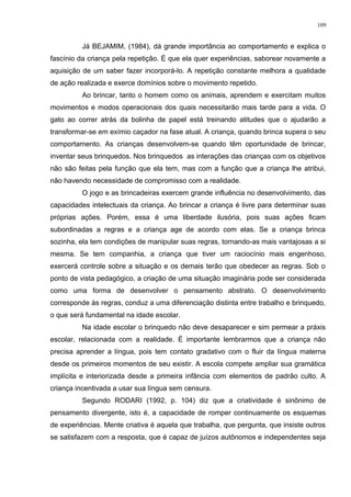 Já BEJAMIM, (1984), dá grande importância ao comportamento e explica o
fascínio da criança pela repetição. É que ela quer experiências, saborear novamente a
aquisição de um saber fazer incorporá-lo. A repetição constante melhora a qualidade
de ação realizada e exerce domínios sobre o movimento repetido.
Ao brincar, tanto o homem como os animais, aprendem e exercitam muitos
movimentos e modos operacionais dos quais necessitarão mais tarde para a vida. O
gato ao correr atrás da bolinha de papel está treinando atitudes que o ajudarão a
transformar-se em exímio caçador na fase atual. A criança, quando brinca supera o seu
comportamento. As crianças desenvolvem-se quando têm oportunidade de brincar,
inventar seus brinquedos. Nos brinquedos as interações das crianças com os objetivos
não são feitas pela função que ela tem, mas com a função que a criança lhe atribui,
não havendo necessidade de compromisso com a realidade.
O jogo e as brincadeiras exercem grande influência no desenvolvimento, das
capacidades intelectuais da criança. Ao brincar a criança é livre para determinar suas
próprias ações. Porém, essa é uma liberdade ilusória, pois suas ações ficam
subordinadas a regras e a criança age de acordo com elas. Se a criança brinca
sozinha, ela tem condições de manipular suas regras, tornando-as mais vantajosas a si
mesma. Se tem companhia, a criança que tiver um raciocínio mais engenhoso,
exercerá controle sobre a situação e os demais terão que obedecer as regras. Sob o
ponto de vista pedagógico, a criação de uma situação imaginária pode ser considerada
como uma forma de desenvolver o pensamento abstrato. O desenvolvimento
corresponde às regras, conduz a uma diferenciação distinta entre trabalho e brinquedo,
o que será fundamental na idade escolar.
Na idade escolar o brinquedo não deve desaparecer e sim permear a práxis
escolar, relacionada com a realidade. É importante lembrarmos que a criança não
precisa aprender a língua, pois tem contato gradativo com o fluir da língua materna
desde os primeiros momentos de seu existir. A escola compete ampliar sua gramática
implícita e interiorizada desde a primeira infância com elementos de padrão culto. A
criança incentivada a usar sua língua sem censura.
Segundo RODARI (1992, p. 104) diz que a criatividade é sinônimo de
pensamento divergente, isto é, a capacidade de romper continuamente os esquemas
de experiências. Mente criativa é aquela que trabalha, que pergunta, que insiste outros
se satisfazem com a resposta, que é capaz de juízos autônomos e independentes seja
109
 