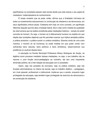 significativas na sociedade passam pela escola desde que esta exerça o seu papel de
mediadora / sistematizadora do conhecimento.
É nesse contexto que se pode, então, afirmar que a finalidade intrínseca de
todos os investimentos educacionais é a construção da cidadania e da democracia, em
seus significados críticos atuais. Cidadania tem hoje um novo conceito, um significado
diferente daquele que lhe dera a tradição liberal. Ela é vista como medida da qualidade
da vida humana que se realiza constituída pelas mediações histórico – sociais do existir
concreto do homem. Ou seja, o homem só é efetivamente humano na medida em que
dispõe das condições objetivas que lhe permitam exercer sua tríplice atividade prática:
a prática produtiva, a prática social e a prática simbólica. Dizendo ainda de uma outra
maneira, o homem só se humaniza na exata medida em que puder contar com
suficientes bens naturais, bens políticos e bens simbólicos, desenvolvendo sua
existência no usufruto desses bens.
A educação na Escola Municipal Professora Miracy Rodrigues de Araújo, se
legitima como processo mediador dessas mediações, ou seja, o seu trabalho não se
resume a uma função tecno-pedagógica ao contrário, ela tem uma importante
dimensão política, tal a inter-relação da educação com a sociedade.
Assim, seja nas posições de princípios, seja na prática cotidiana, seja nas
funções administrativas no interior da escola, seja no trabalho didático – pedagógico,
em nível pessoal, profissional e institucional, impõe-se que a escola, enquanto lugar
privilegiado da educação, seja também lugar privilegiado de exercício de democracia e
de construção da cidadania.
11
 