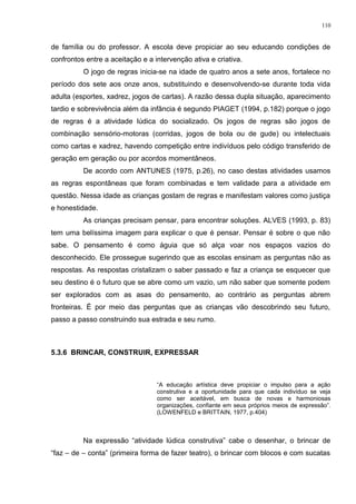 de família ou do professor. A escola deve propiciar ao seu educando condições de
confrontos entre a aceitação e a intervenção ativa e criativa.
O jogo de regras inicia-se na idade de quatro anos a sete anos, fortalece no
período dos sete aos onze anos, substituindo e desenvolvendo-se durante toda vida
adulta (esportes, xadrez, jogos de cartas). A razão dessa dupla situação, aparecimento
tardio e sobrevivência além da infância é segundo PIAGET (1994, p.182) porque o jogo
de regras é a atividade lúdica do socializado. Os jogos de regras são jogos de
combinação sensório-motoras (corridas, jogos de bola ou de gude) ou intelectuais
como cartas e xadrez, havendo competição entre indivíduos pelo código transferido de
geração em geração ou por acordos momentâneos.
De acordo com ANTUNES (1975, p.26), no caso destas atividades usamos
as regras espontâneas que foram combinadas e tem validade para a atividade em
questão. Nessa idade as crianças gostam de regras e manifestam valores como justiça
e honestidade.
As crianças precisam pensar, para encontrar soluções. ALVES (1993, p. 83)
tem uma belíssima imagem para explicar o que é pensar. Pensar é sobre o que não
sabe. O pensamento é como águia que só alça voar nos espaços vazios do
desconhecido. Ele prossegue sugerindo que as escolas ensinam as perguntas não as
respostas. As respostas cristalizam o saber passado e faz a criança se esquecer que
seu destino é o futuro que se abre como um vazio, um não saber que somente podem
ser explorados com as asas do pensamento, ao contrário as perguntas abrem
fronteiras. É por meio das perguntas que as crianças vão descobrindo seu futuro,
passo a passo construindo sua estrada e seu rumo.
5.3.6 BRINCAR, CONSTRUIR, EXPRESSAR
“A educação artística deve propiciar o impulso para a ação
construtiva e a oportunidade para que cada indivíduo se veja
como ser aceitável, em busca de novas e harmoniosas
organizações, confiante em seus próprios meios de expressão”.
(LOWENFELD e BRITTAIN, 1977, p.404)
Na expressão “atividade lúdica construtiva” cabe o desenhar, o brincar de
“faz – de – conta” (primeira forma de fazer teatro), o brincar com blocos e com sucatas
110
 