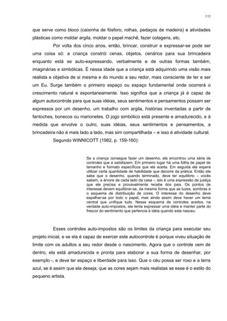 que serve como bloco (caixinha de fósforo, rolhas, pedaços de madeira) e atividades
plásticas como moldar argila, moldar o papel machê, fazer colagens, etc.
Por volta dos cinco anos, então, brincar, construir e expressar-se pode ser
uma coisa só: a criança constrói cenas, objetos, cenários para sua brincadeira
enquanto está se auto-expressando, verbalmente e de outras formas também,
imaginárias e simbólicas. É nessa idade que a criança está adquirindo uma visão mais
realista e objetiva de si mesma e do mundo a seu redor, mais consciente de ter e ser
um Eu. Surge também o primeiro espaço ou espaço fundamental onde ocorrerá o
crescimento natural e espontaneamente. Isso significa que a criança já é capaz de
algum autocontrole para que suas idéias, seus sentimentos e pensamentos possam ser
expressos por um desenho, um trabalho com argila, histórias inventadas a partir de
fantoches, bonecos ou marionetes. O jogo simbólico está presente e amadurecido, e à
medida que envolve o outro, suas idéias, seus sentimentos e pensamentos, a
brincadeira não é mais lado a lado, mas sim compartilhada – e isso é atividade cultural.
Segundo WINNICOTT (1982, p. 159-160):
Se a criança consegue fazer um desenho, ela encontrou uma série de
controles que a satisfazem. Em primeiro lugar há uma folha de papel de
tamanho e formato específicos que ela aceita. Em seguida ela espera
utilizar certa quantidade de habilidade que decorre da prática. Então ela
sabe que o desenho, quando terminado, deve ter equilíbrio – vocês
sabem, a árvore de cada lado da casa -, isto é uma expressão de justiça
que ela precisa e provavelmente recebe dos pais. Os pontos de
interesse devem equilibrar-se, da mesma forma que as luzes, sombras e
o esquema de distribuição de cores. O interesse do desenho deve
espalhar-se por todo o papel, mas ainda assim deve haver um tema
central que unifique tudo. Nesse esquema de controles aceitos, na
verdade auto-impostos, ela tenta expressar uma idéia e manter parte do
frescor do sentimento que pertencia à idéia quando esta nasceu.
Esses controles auto-impostos são os limites da criança para executar seu
projeto inicial, e se ela é capaz de exercer este autocontrole é porque viveu situação de
limite com os adultos a seu redor desde o nascimento. Agora que o controle vem de
dentro, ela está amadurecida e pronta para elaborar a sua forma de desenhar, por
exemplo -, e deve ter espaço e liberdade para isso. Que o céu possa ser roxo e a terra
azul, se é assim que ela deseja; que as cores sejam mais realistas se esse é o estilo do
pequeno artista.
111
 