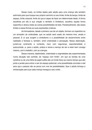 Desse modo, os limites dados pelo adulto para uma criança são também
estímulos para que busque seu próprio caminho no seu limite: limite de tempo, limite de
espaço, limite corporal, limite do que é capaz de fazer em determinada idade. A forma
escolhida por ela é sua criação e também é limitadora, escolheu aquela forma
específica e deixou todas as outras possibilidades de lado. Paradoxalmente, são esses
limites e essas formas as suas expressões criativas.
As brincadeiras, desde o primeiro uso de um objeto, formam um repertório ou
um armazém de criatividade, que na saúde será usado de maneira livre, ampla e
pessoal. E aí que surgem o simbolismo e a possibilidade de discernimento entre
realidade e fantasia e, também, entre criatividade e percepção. Nessa elaboração,
juntam-se continente e conteúdo, risco com segurança, espontaneidade e
autocontrole...e, para o adulto, prática e teoria a serviço de ser e estar bem consigo
mesmo, com o trabalho, com as crianças.
Dessa maneira, elasticidade, criatividade e originalidade são experimentadas
numa situação sob controle, de “espaço com limite”, em que as bordas de uma
cartolina ou de uma folha de papel sulfite são um limite físico ao mesmo tempo que são
porta e janela para entrar e sair do espaço potencial, uma possibilidade concreta e real
para que a pessoa não se perca num mar de possibilidades. Que o adulto forneça a
embarcação para que cada criança navegue a seu modo.
112
 