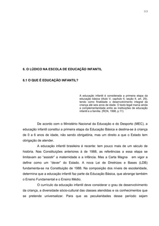 6. O LÚDICO NA ESCOLA DE EDUCAÇÃO INFANTIL
6.1 O QUE É EDUCAÇÃO INFANTIL?
A educação infantil é considerada a primeira etapa da
educação básica (título V, capítulo II, seção II, art. 29),
tendo como finalidade o desenvolvimento integral da
criança até seis anos de idade. O texto legal marca ainda
a complementaridade entre as instituições de educação
infantil e a família. (RCN, 1998, p.11)
De acordo com o Ministério Nacional da Educação e do Desporto (MEC), a
educação infantil constitui a primeira etapa da Educação Básica e destina-se à criança
de 0 a 6 anos de idade, não sendo obrigatória, mas um direito a que o Estado tem
obrigação de atender.
A educação infantil brasileira é recente: tem pouco mais de um século de
história. Nas Constituições anteriores à de 1988, as referências a essa etapa se
limitavam ao “assistir” a maternidade e a infância. Mas a Carta Magna em vigor a
define como um “dever” do Estado. A nova Lei de Diretrizes e Bases (LDB)
fundamenta-se na Constituição de 1988. Na composição dos níveis de escolaridade,
determina que a educação infantil faz parte da Educação Básica, que abrange também
o Ensino Fundamental e o Ensino Médio.
O currículo da educação infantil deve considerar o grau de desenvolvimento
da criança, a diversidade sócio-cultural das classes atendidas e os conhecimentos que
se pretende universalizar. Para que as peculiaridades desse período sejam
113
 