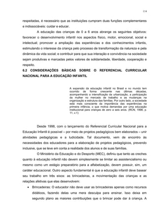 respeitadas, é necessário que as instituições cumpram duas funções complementares
e indissociáveis: cuidar e educar.
A educação das crianças de 0 a 6 anos abrange os seguintes objetivos:
favorecer o desenvolvimento infantil nos aspectos físico, motor, emocional, social e
intelectual; promover a ampliação das experiências e dos conhecimentos infantis,
estimulando o interesse da criança pelo processo de transformação da natureza e pela
dinâmica da vida social; e contribuir para que sua interação e convivência na sociedade
sejam produtivas e marcadas pelos valores de solidariedade, liberdade, cooperação e
respeito.
6.2 CONSIDERAÇÕES BÁSICAS SOBRE O REFERENCIAL CURRICULAR
NACIONAL PARA A EDUCAÇÃO INFANTIL
A expansão da educação infantil no Brasil e no mundo tem
ocorrido de forma crescente nas últimas décadas,
acompanhando a intensificação da urbanização, a participação
da mulher no mercado de trabalho e as mudanças na
organização e estrutura das famílias. Por outro lado, a sociedade
está mais consciente da importância das experiências na
primeira infância, o que motiva demandas por uma educação
institucional para crianças de zero a seis anos. (RCN, 1998, p.
11, v.1)
Desde 1998, com o lançamento do Referencial Curricular Nacional para a
Educação Infantil é possível – por meio de projetos pedagógicos bem elaborados – unir
atividades pedagógicas e a ludicidade. Tal documento, vem de encontro às
necessidades dos educadores para a elaboração de projetos pedagógicos, prevendo
inclusive, que se leve em conta a realidade dos alunos e de suas famílias.
O Ministério da Educação e do Desporto (MEC), definiu que tanto as creches
quanto à educação infantil não devem simplesmente se limitar ao assistencialismo ou
mesmo como um estágio preparatório para a alfabetização, devem possuir, sim, um
caráter educacional. Outro aspecto fundamental é que a educação infantil deve basear
seu trabalho em três eixos: as brincadeiras, a movimentação das crianças e as
relações afetivas que elas desenvolvem:
• Brincadeiras: O educador não deve usar as brincadeiras apenas como recursos
didáticos, fazendo delas uma mera desculpa para ensinar. Isso deixa em
segundo plano as maiores contribuições que o brincar pode dar à criança. A
114
 