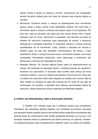 atitude correta é ajudar as crianças a brincar, incentivando sua imaginação,
sempre tomando cuidado para não impor às crianças suas próprias regras ou
opiniões.
• Movimento: Conforme cresce, a criança vai aperfeiçoando seus movimentos
porque, passo a passo, ganha novas habilidades motoras. Por outro lado, o
movimento ajuda a criança a conhecer seu próprio corpo e a se expressar. Por
tudo isso, cabe ao educador não exigir que seus alunos fiquem todo o tempo
sentados, sem se mover. Movimento é expressão, não devendo se limitar ao
trabalho de exercícios mecânicos para preparação da escrita, e tampouco
restringir-se a atividades esportivas. É necessário oferecer à criança diversas
possibilidades de se movimentar. Lutas, subidas e descidas em árvores e
também jogos de bola são atividades recomendáveis. Na dança, o mais
importante é deixar a criança livre para buscar movimentos próprios, sem impor
coreografias. Brincadeiras tradicionais, como cabra-cega e amarelinha, são
ótimas para o exercício da motricidade do aluno.
• Relações Afetivas: Os vínculos afetivos fazem parte do desenvolvimento da
criança. Na instituição de educação infantil, o ambiente precisa ser saudável e
incentivar sua auto-estima. O educador deve acolher cada criança de forma
individual e afetiva, o que é um desafio permanente. É preciso ter em mente que
o cuidado com cada aluno deve estar integrado ao cuidado com a turma. Não se
deve impedir os impulsos de ação das crianças por ter medo de que elas se
machuquem. Ao contrário, o educador deve oferecer oportunidades diárias de
exercícios, sempre dando aos alunos materiais com diferentes desafios.
6.3 PERFIL DO PROFISSIONAL PARA A EDUCAÇÃO INFANTIL
O trabalho com crianças exige que o professor possua uma competência
Polivalente. Ser polivalente significa trabalhar com conteúdos de diversas naturezas
que abranjam desde cuidados básicos até conhecimentos específicos provenientes das
diversas áreas do conhecimento. Este caráter polivalente demanda, por sua vez, uma
formação bastante ampla do profissional que devera tornar-se um aprendiz, também.
Tal profissional deverá estar constantemente refletindo sobre sua prática de trabalho;
115
 