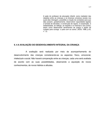 A ação do professor de educação infantil, como mediador das
relações entre as crianças e os diversos universos sociais nos
quais elas interagem, possibilita a criação de condições para que
elas possam, gradativamente, desenvolver capacidades ligadas
a tomada de decisões, à construção de regras, à cooperação, à
solidariedade, ao diálogo, ao respeito a si mesmas e aos outros,
assim como desenvolver sentimentos de justiça e ações de
cuidado para consigo e para com os outros. (RCN, 1998, p.43,
v.’’.2)
6. 4 A AVALIAÇÃO DO DESENVOLVIMENTO INTEGRAL DA CRIANÇA
A avaliação será realizada por meio de acompanhamento do
desenvolvimento das crianças considerando-se os aspectos: físico, emocional,
intelectual e social. Não haverá comparação entre as crianças, cada uma será avaliada
de acordo com as suas possibilidades, observando a aquisição de novos
conhecimentos, de novos hábitos e atitudes.
117
 