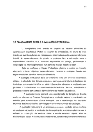 7.O PLANEJAMENTO GERAL E A AVALIAÇÃO INSTITUCIONAL
O planejamento será através de projetos de trabalho embasado na
aprendizagem significativa. Podem se originar de brincadeiras, de leitura de livros
infantis, de eventos culturais, de necessidades observadas quanto ao desenvolvimento
infantil. No desenvolvimento do projeto, o professor fará a articulação entre o
conhecimento científico e a realidade espontânea da criança, promovendo a
cooperação e a interdisciplinaridade num contexto de jogo, trabalho e lazer.
Cabe ao professor e Equipe Pedagógica elaborar o projeto de trabalho
elencando o tema, objetivos, desenvolvimento, recursos e avaliação. Sendo esta
registrada através de fichas individuais trimestrais.
A avaliação institucional deve ser entendida como um processo sistemático,
dirigido e articulador das demais avaliações, que busca uma leitura da totalidade da
instituição, procurando identificar e obter informações relevantes e confiáveis para
promover o conhecimento e a compreensão da realidade escolar, subsidiando o
processo decisório, com vistas ao aprimoramento do trabalho educacional.
A avaliação interna ocorrerá sob a coordenação do Conselho de Escola,
conforme disposto na Proposta Pedagógica e a avaliação externa ocorrerá conforme
definido pela administração pública Municipal, sob a coordenação da Secretaria
Municipal da Educação com a participação do Conselho Municipal de Educação.
, Á avaliação institucional é um processo necessário, condição para a melhoria
da qualidade de ensino e exigência da democratização. A mesma colabora para a
reflexão e construção de sentidos sobre a escola enquanto agente ativo de
transformação social. A escola precisa redefiner-se, construindo permanentemente sua
118
 