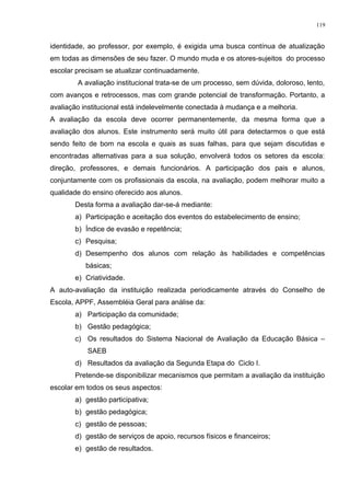 identidade, ao professor, por exemplo, é exigida uma busca contínua de atualização
em todas as dimensões de seu fazer. O mundo muda e os atores-sujeitos do processo
escolar precisam se atualizar continuadamente.
A avaliação institucional trata-se de um processo, sem dúvida, doloroso, lento,
com avanços e retrocessos, mas com grande potencial de transformação. Portanto, a
avaliação institucional está indelevelmente conectada à mudança e a melhoria.
A avaliação da escola deve ocorrer permanentemente, da mesma forma que a
avaliação dos alunos. Este instrumento será muito útil para detectarmos o que está
sendo feito de bom na escola e quais as suas falhas, para que sejam discutidas e
encontradas alternativas para a sua solução, envolverá todos os setores da escola:
direção, professores, e demais funcionários. A participação dos pais e alunos,
conjuntamente com os profissionais da escola, na avaliação, podem melhorar muito a
qualidade do ensino oferecido aos alunos.
Desta forma a avaliação dar-se-á mediante:
a) Participação e aceitação dos eventos do estabelecimento de ensino;
b) Índice de evasão e repetência;
c) Pesquisa;
d) Desempenho dos alunos com relação às habilidades e competências
básicas;
e) Criatividade.
A auto-avaliação da instituição realizada periodicamente através do Conselho de
Escola, APPF, Assembléia Geral para análise da:
a) Participação da comunidade;
b) Gestão pedagógica;
c) Os resultados do Sistema Nacional de Avaliação da Educação Básica –
SAEB
d) Resultados da avaliação da Segunda Etapa do Ciclo I.
Pretende-se disponibilizar mecanismos que permitam a avaliação da instituição
escolar em todos os seus aspectos:
a) gestão participativa;
b) gestão pedagógica;
c) gestão de pessoas;
d) gestão de serviços de apoio, recursos físicos e financeiros;
e) gestão de resultados.
119
 