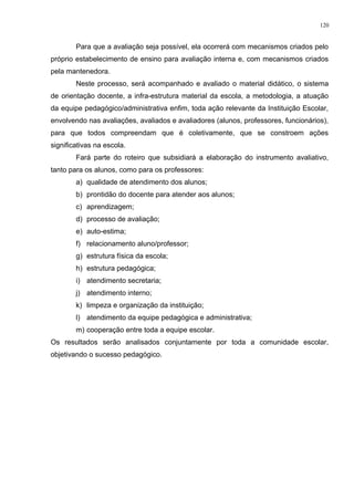 Para que a avaliação seja possível, ela ocorrerá com mecanismos criados pelo
próprio estabelecimento de ensino para avaliação interna e, com mecanismos criados
pela mantenedora.
Neste processo, será acompanhado e avaliado o material didático, o sistema
de orientação docente, a infra-estrutura material da escola, a metodologia, a atuação
da equipe pedagógico/administrativa enfim, toda ação relevante da Instituição Escolar,
envolvendo nas avaliações, avaliados e avaliadores (alunos, professores, funcionários),
para que todos compreendam que é coletivamente, que se constroem ações
significativas na escola.
Fará parte do roteiro que subsidiará a elaboração do instrumento avaliativo,
tanto para os alunos, como para os professores:
a) qualidade de atendimento dos alunos;
b) prontidão do docente para atender aos alunos;
c) aprendizagem;
d) processo de avaliação;
e) auto-estima;
f) relacionamento aluno/professor;
g) estrutura física da escola;
h) estrutura pedagógica;
i) atendimento secretaria;
j) atendimento interno;
k) limpeza e organização da instituição;
l) atendimento da equipe pedagógica e administrativa;
m) cooperação entre toda a equipe escolar.
Os resultados serão analisados conjuntamente por toda a comunidade escolar,
objetivando o sucesso pedagógico.
120
 
