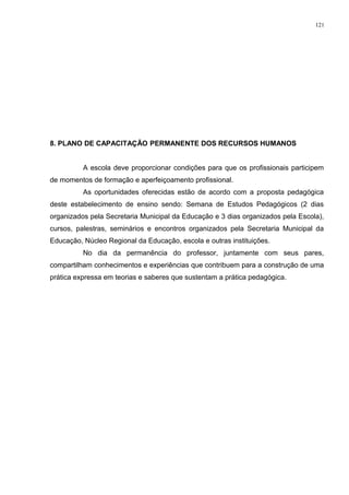 8. PLANO DE CAPACITAÇÃO PERMANENTE DOS RECURSOS HUMANOS
A escola deve proporcionar condições para que os profissionais participem
de momentos de formação e aperfeiçoamento profissional.
As oportunidades oferecidas estão de acordo com a proposta pedagógica
deste estabelecimento de ensino sendo: Semana de Estudos Pedagógicos (2 dias
organizados pela Secretaria Municipal da Educação e 3 dias organizados pela Escola),
cursos, palestras, seminários e encontros organizados pela Secretaria Municipal da
Educação, Núcleo Regional da Educação, escola e outras instituições.
No dia da permanência do professor, juntamente com seus pares,
compartilham conhecimentos e experiências que contribuem para a construção de uma
prática expressa em teorias e saberes que sustentam a prática pedagógica.
121
 