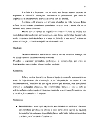A música é a linguagem que se traduz em formas sonoras capazes de
expressar e comunicar sensações, sentimentos e pensamentos, por meio da
organização e relacionamento expressivo entre o som e o silêncio.
A música está presente em diversas situações da vida humana. Existe
música para adormecer, para dançar, para chorar, para proclamar o povo a lutar, o que
remonta a sua função ritualística.
Mesmo que as formas de organização social e o papel da música nas
sociedades modernas tenham se transformado, algo de seu caráter ritual é preservado,
assim como certa tradição do fazer e ensinar por imitação e “por ouvido”, em que se
misturam intuição, conhecimento prático e transmissão oral.
Objetivos:
Explorar e identificar elementos da música para se expressar, interagir com
os outros e ampliar seu conhecimento do mundo.
Perceber e expressar sensações, sentimentos e pensamentos, por meio de
improvisações, composições e interpretações musicais.
Conteúdos:
O fazer musical é uma forma de comunicação e expressão que acontece por
meio da improvisação, da composição e da interpretação. Improvisar é criar
instantaneamente, orientando-se por alguns critérios pré-definidos, mas com grande
margem a realizações aleatórias, não determinadas. Compor é criar a partir de
estruturas fixas e determinadas e interpretar é executar uma composição contando com
a participação expressiva do intérprete.
Conteúdos:
• Reconhecimento e utilização expressiva, em contextos musicais das diferentes
características geradas pelo silêncio e pelos sons: altura (graves ou agudos),
duração (curtos ou longos), intensidade (fracos ou fortes) e timbre (característica
que distingue e “personaliza” cada som).
125
 