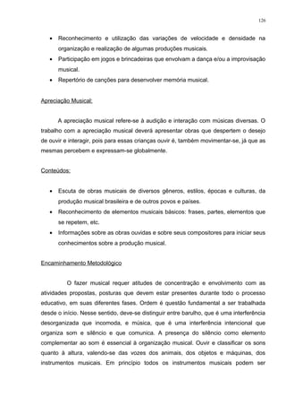 • Reconhecimento e utilização das variações de velocidade e densidade na
organização e realização de algumas produções musicais.
• Participação em jogos e brincadeiras que envolvam a dança e/ou a improvisação
musical.
• Repertório de canções para desenvolver memória musical.
Apreciação Musical:
A apreciação musical refere-se à audição e interação com músicas diversas. O
trabalho com a apreciação musical deverá apresentar obras que despertem o desejo
de ouvir e interagir, pois para essas crianças ouvir é, também movimentar-se, já que as
mesmas percebem e expressam-se globalmente.
Conteúdos:
• Escuta de obras musicais de diversos gêneros, estilos, épocas e culturas, da
produção musical brasileira e de outros povos e países.
• Reconhecimento de elementos musicais básicos: frases, partes, elementos que
se repetem, etc.
• Informações sobre as obras ouvidas e sobre seus compositores para iniciar seus
conhecimentos sobre a produção musical.
Encaminhamento Metodológico
O fazer musical requer atitudes de concentração e envolvimento com as
atividades propostas, posturas que devem estar presentes durante todo o processo
educativo, em suas diferentes fases. Ordem é questão fundamental a ser trabalhada
desde o início. Nesse sentido, deve-se distinguir entre barulho, que é uma interferência
desorganizada que incomoda, e música, que é uma interferência intencional que
organiza som e silêncio e que comunica. A presença do silêncio como elemento
complementar ao som é essencial à organização musical. Ouvir e classificar os sons
quanto à altura, valendo-se das vozes dos animais, dos objetos e máquinas, dos
instrumentos musicais. Em princípio todos os instrumentos musicais podem ser
126
 