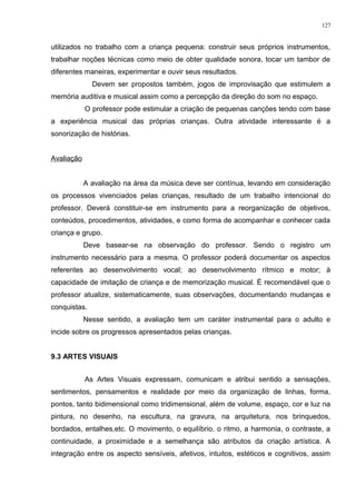 utilizados no trabalho com a criança pequena: construir seus próprios instrumentos,
trabalhar noções técnicas como meio de obter qualidade sonora, tocar um tambor de
diferentes maneiras, experimentar e ouvir seus resultados.
Devem ser propostos também, jogos de improvisação que estimulem a
memória auditiva e musical assim como a percepção da direção do som no espaço.
O professor pode estimular a criação de pequenas canções tendo com base
a experiência musical das próprias crianças. Outra atividade interessante é a
sonorização de histórias.
Avaliação
A avaliação na área da música deve ser contínua, levando em consideração
os processos vivenciados pelas crianças, resultado de um trabalho intencional do
professor. Deverá constituir-se em instrumento para a reorganização de objetivos,
conteúdos, procedimentos, atividades, e como forma de acompanhar e conhecer cada
criança e grupo.
Deve basear-se na observação do professor. Sendo o registro um
instrumento necessário para a mesma. O professor poderá documentar os aspectos
referentes ao desenvolvimento vocal; ao desenvolvimento rítmico e motor; à
capacidade de imitação de criança e de memorização musical. É recomendável que o
professor atualize, sistematicamente, suas observações, documentando mudanças e
conquistas.
Nesse sentido, a avaliação tem um caráter instrumental para o adulto e
incide sobre os progressos apresentados pelas crianças.
9.3 ARTES VISUAIS
As Artes Visuais expressam, comunicam e atribui sentido a sensações,
sentimentos, pensamentos e realidade por meio da organização de linhas, forma,
pontos, tanto bidimensional como tridimensional, além de volume, espaço, cor e luz na
pintura, no desenho, na escultura, na gravura, na arquitetura, nos brinquedos,
bordados, entalhes,etc. O movimento, o equilíbrio, o ritmo, a harmonia, o contraste, a
continuidade, a proximidade e a semelhança são atributos da criação artística. A
integração entre os aspecto sensíveis, afetivos, intuitos, estéticos e cognitivos, assim
127
 