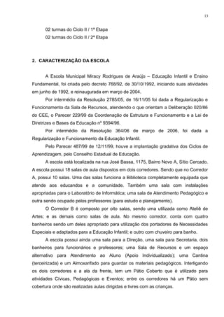 02 turmas do Ciclo II / 1ª Etapa
02 turmas do Ciclo II / 2ª Etapa
2. CARACTERIZAÇÃO DA ESCOLA
A Escola Municipal Miracy Rodrigues de Araújo – Educação Infantil e Ensino
Fundamental, foi criada pelo decreto 768/92, de 30/10/1992, iniciando suas atividades
em junho de 1992, e reinaugurada em março de 2004.
Por intermédio da Resolução 2785/05, de 16/11/05 foi dada a Regularização e
Funcionamento da Sala de Recursos, atendendo o que orientam a Deliberação 020/86
do CEE, o Parecer 229/99 da Coordenação de Estrutura e Funcionamento e a Lei de
Diretrizes e Bases da Educação nº 9394/96.
Por intermédio da Resolução 364/06 de março de 2006, foi dada a
Regularização e Funcionamento da Educação Infantil.
Pelo Parecer 487/99 de 12/11/99, houve a implantação gradativa dos Ciclos de
Aprendizagem, pelo Conselho Estadual de Educação.
A escola está localizada na rua José Bassa, 1175, Bairro Novo A, Sítio Cercado.
A escola possui 18 salas de aula dispostos em dois corredores. Sendo que no Corredor
A, possui 10 salas. Uma das salas funciona a Biblioteca completamente equipada que
atende aos educandos e a comunidade. Também uma sala com instalações
apropriadas para o Laboratório de Informática; uma sala de Atendimento Pedagógico e
outra sendo ocupado pelos professores (para estudo e planejamento).
O Corredor B é composto por oito salas, sendo uma utilizada como Ateliê de
Artes; e as demais como salas de aula. No mesmo corredor, conta com quatro
banheiros sendo um deles apropriado para utilização dos portadores de Necessidades
Especiais e adaptados para a Educação Infantil; e outro com chuveiro para banho.
A escola possui ainda uma sala para a Direção, uma sala para Secretaria, dois
banheiros para funcionários e professores; uma Sala de Recursos e um espaço
alternativo para Atendimento ao Aluno (Apoio Individualizado); uma Cantina
(terceirizada) e um Almoxarifado para guardar os materiais pedagógicos. Interligando
os dois corredores e a ala da frente, tem um Pátio Coberto que é utilizado para
atividades Cívicas, Pedagógicas e Eventos; entre os corredores há um Pátio sem
cobertura onde são realizadas aulas dirigidas e livres com as crianças.
13
 