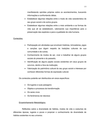manifestando opiniões próprias sobre os acontecimentos, buscando
informações e confrontando idéias.
• Estabelecer algumas relações entre o modo de vida característico de
seu grupo social e de outros grupos.
• Estabelecer algumas relações entre o meio ambiente e as formas de
vida que ali se estabelecem, valorizando sua importância para a
preservação das espécies e para a qualidade da vida humana.
Conteúdos:
• Participação em atividades que envolvam histórias, brincadeiras, jogos
e canções que digam respeito às tradições culturais de sua
comunidade e de outras;
• Conhecimento de modos de ser, viver e trabalhar de alguns grupos
sociais do presente e do passado;
• Identificação de alguns papéis sociais existentes em seus grupos de
convívio, dentro e fora da instituição;
• Valorização do patrimônio cultural do seu grupo social e interesse por
conhecer diferentes formas de expressão cultural.
Os conteúdos poderão ser distribuídos em eixos específicos:
• Os lugares e suas paisagens
• Objetos e processos de transformação
• Os seres vivos
• Os fenômenos da natureza
Encaminhamento Metodológico:
Reflexões sobre a diversidade de hábitos, modos de vida e costumes de
diferentes épocas, lugares e povos e propiciar o conhecimento da diversidade de
hábitos existentes no seu universo.
133
 