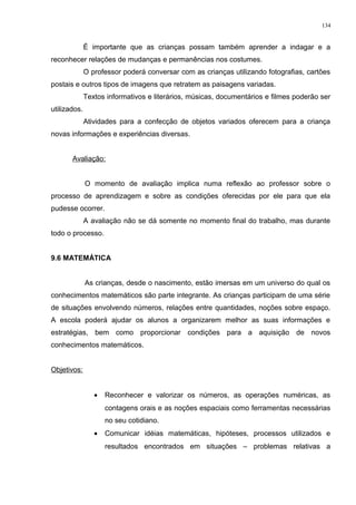 É importante que as crianças possam também aprender a indagar e a
reconhecer relações de mudanças e permanências nos costumes.
O professor poderá conversar com as crianças utilizando fotografias, cartões
postais e outros tipos de imagens que retratem as paisagens variadas.
Textos informativos e literários, músicas, documentários e filmes poderão ser
utilizados.
Atividades para a confecção de objetos variados oferecem para a criança
novas informações e experiências diversas.
Avaliação:
O momento de avaliação implica numa reflexão ao professor sobre o
processo de aprendizagem e sobre as condições oferecidas por ele para que ela
pudesse ocorrer.
A avaliação não se dá somente no momento final do trabalho, mas durante
todo o processo.
9.6 MATEMÁTICA
As crianças, desde o nascimento, estão imersas em um universo do qual os
conhecimentos matemáticos são parte integrante. As crianças participam de uma série
de situações envolvendo números, relações entre quantidades, noções sobre espaço.
A escola poderá ajudar os alunos a organizarem melhor as suas informações e
estratégias, bem como proporcionar condições para a aquisição de novos
conhecimentos matemáticos.
Objetivos:
• Reconhecer e valorizar os números, as operações numéricas, as
contagens orais e as noções espaciais como ferramentas necessárias
no seu cotidiano.
• Comunicar idéias matemáticas, hipóteses, processos utilizados e
resultados encontrados em situações – problemas relativas a
134
 