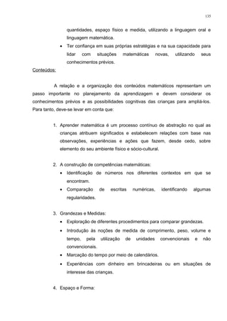 quantidades, espaço físico e medida, utilizando a linguagem oral e
linguagem matemática.
• Ter confiança em suas próprias estratégias e na sua capacidade para
lidar com situações matemáticas novas, utilizando seus
conhecimentos prévios.
Conteúdos:
A relação e a organização dos conteúdos matemáticos representam um
passo importante no planejamento da aprendizagem e devem considerar os
conhecimentos prévios e as possibilidades cognitivas das crianças para ampliá-los.
Para tanto, deve-se levar em conta que:
1. Aprender matemática é um processo contínuo de abstração no qual as
crianças atribuem significados e estabelecem relações com base nas
observações, experiências e ações que fazem, desde cedo, sobre
elemento do seu ambiente físico e sócio-cultural.
2. A construção de competências matemáticas:
• Identificação de números nos diferentes contextos em que se
encontram.
• Comparação de escritas numéricas, identificando algumas
regularidades.
3. Grandezas e Medidas:
• Exploração de diferentes procedimentos para comparar grandezas.
• Introdução às noções de medida de comprimento, peso, volume e
tempo, pela utilização de unidades convencionais e não
convencionais.
• Marcação do tempo por meio de calendários.
• Experiências com dinheiro em brincadeiras ou em situações de
interesse das crianças.
4. Espaço e Forma:
135
 
