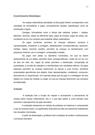 Encaminhamento Metodológico:
As noções matemáticas abordadas na Educação Infantil, correspondem uma
variedade de brincadeiras e jogos, principalmente aqueles classificados como de
construção e regras.
Cantigas, brincadeiras como a dança das cadeiras, quebra – cabeça,
labirintos, dominós, dados de diferentes tipos, jogos de encaixe, jogos de cartas, etc.
constituem-se em rico contexto para trabalhar idéias matemáticas.
Os jogos numéricos permitem às crianças utilizarem números e
representações, ampliarem a contagem, estabelecerem correspondências, operarem.
Cartões, dados, dominós, baralho, permitem às crianças se familiarizarem com
pequenos números, com a contagem, comparação e adição.
Os jogos com pistas ou tabuleiros numerados, em que se fazem
deslocamento de um objeto, permitem fazer correspondências, contar de um em um,
de dois em dois, etc. Jogos de cartas permitem a distribuição, comparação de
quantidades, à reunião de coleções e a familiaridade com resultados aditivos. Os jogos
espaciais permitem às crianças observarem as figuras e suas formas, identificar
propriedades geométricas dos objetos, fazer representações, modelando, compondo,
decompondo ou desenhando. Um exemplo desse tipo de jogo é a modelagem de dois
objetos em massa de modelar ou argila, em que as crianças descrevem seu processo
de elaboração.
Avaliação:
A avaliação terá a função de mapear e acompanhar o pensamento da
criança sobre noções matemáticas, isto é, o que elas sabem e como pensam para
reorientar o planejamento da ação educativa.
A avaliação representa um esforço do professor em observar e compreender
o que as crianças fazem, os significados atribuídos por elas aos elementos trabalhados
nas situações vivenciadas.
A partir da observação o professor terá condições de avaliar e redimensionar
o processo educativo.
137
 
