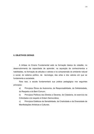 6. OBJETIVOS GERAIS
A ênfase no Ensino Fundamental está na formação básica do cidadão, no
desenvolvimento da capacidade de aprender, na aquisição de conhecimentos e
habilidades, na formação de atitudes e valores e na compreensão do ambiente natural
e social, do sistema político, da tecnologia, das artes e dos valores em que se
fundamenta a sociedade.
Para isso, a escola fundamentará sua prática pedagógica nos seguintes
princípios:
a) Princípios Éticos da Autonomia, da Responsabilidade, da Solidariedade,
do Respeito e do Bem Comum;
b) Princípios Políticos dos Direitos e Deveres, de Cidadania, do exercício da
Criticidade e do respeito à Ordem Democrática;
c) Princípios Estéticos da Sensibilidade, da Criatividade e da Diversidade de
Manifestações Artísticas e Culturais.
138
 