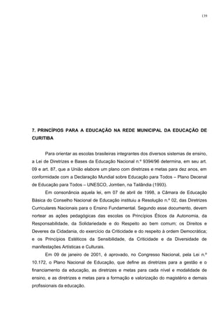7. PRINCÍPIOS PARA A EDUCAÇÃO NA REDE MUNICIPAL DA EDUCAÇÃO DE
CURITIBA
Para orientar as escolas brasileiras integrantes dos diversos sistemas de ensino,
a Lei de Diretrizes e Bases da Educação Nacional n.º 9394/96 determina, em seu art.
09 e art. 87, que a União elabore um plano com diretrizes e metas para dez anos, em
conformidade com a Declaração Mundial sobre Educação para Todos – Plano Decenal
de Educação para Todos – UNESCO, Jomtien, na Tailândia (1993).
Em consonância aquela lei, em 07 de abril de 1998, a Câmara de Educação
Básica do Conselho Nacional de Educação instituiu a Resolução n.º 02, das Diretrizes
Curriculares Nacionais para o Ensino Fundamental. Segundo esse documento, devem
nortear as ações pedagógicas das escolas os Princípios Éticos da Autonomia, da
Responsabilidade, da Solidariedade e do Respeito ao bem comum; os Direitos e
Deveres da Cidadania, do exercício da Criticidade e do respeito à ordem Democrática;
e os Princípios Estéticos da Sensibilidade, da Criticidade e da Diversidade de
manifestações Artísticas e Culturais.
Em 09 de janeiro de 2001, é aprovado, no Congresso Nacional, pela Lei n.º
10.172, o Plano Nacional de Educação, que define as diretrizes para a gestão e o
financiamento da educação, as diretrizes e metas para cada nível e modalidade de
ensino, e as diretrizes e metas para a formação e valorização do magistério e demais
profissionais da educação.
139
 