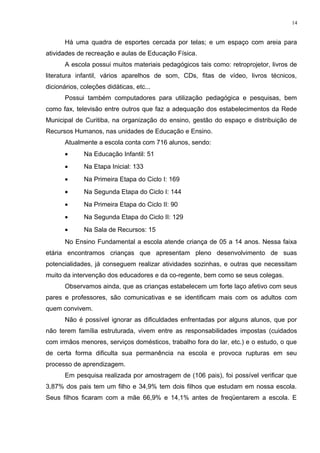 Há uma quadra de esportes cercada por telas; e um espaço com areia para
atividades de recreação e aulas de Educação Física.
A escola possui muitos materiais pedagógicos tais como: retroprojetor, livros de
literatura infantil, vários aparelhos de som, CDs, fitas de vídeo, livros técnicos,
dicionários, coleções didáticas, etc...
Possui também computadores para utilização pedagógica e pesquisas, bem
como fax, televisão entre outros que faz a adequação dos estabelecimentos da Rede
Municipal de Curitiba, na organização do ensino, gestão do espaço e distribuição de
Recursos Humanos, nas unidades de Educação e Ensino.
Atualmente a escola conta com 716 alunos, sendo:
• Na Educação Infantil: 51
• Na Etapa Inicial: 133
• Na Primeira Etapa do Ciclo I: 169
• Na Segunda Etapa do Ciclo I: 144
• Na Primeira Etapa do Ciclo II: 90
• Na Segunda Etapa do Ciclo II: 129
• Na Sala de Recursos: 15
No Ensino Fundamental a escola atende criança de 05 a 14 anos. Nessa faixa
etária encontramos crianças que apresentam pleno desenvolvimento de suas
potencialidades, já conseguem realizar atividades sozinhas, e outras que necessitam
muito da intervenção dos educadores e da co-regente, bem como se seus colegas.
Observamos ainda, que as crianças estabelecem um forte laço afetivo com seus
pares e professores, são comunicativas e se identificam mais com os adultos com
quem convivem.
Não é possível ignorar as dificuldades enfrentadas por alguns alunos, que por
não terem família estruturada, vivem entre as responsabilidades impostas (cuidados
com irmãos menores, serviços domésticos, trabalho fora do lar, etc.) e o estudo, o que
de certa forma dificulta sua permanência na escola e provoca rupturas em seu
processo de aprendizagem.
Em pesquisa realizada por amostragem de (106 pais), foi possível verificar que
3,87% dos pais tem um filho e 34,9% tem dois filhos que estudam em nossa escola.
Seus filhos ficaram com a mãe 66,9% e 14,1% antes de freqüentarem a escola. E
14
 