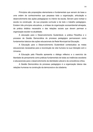 Princípios são proposições elementares e fundamentais que servem de base a
uma ordem de conhecimentos que perpassa toda a organização, articulação e
desenvolvimento das ações pedagógicas no interior da escola. Servem para nortear a
escola na construção de sua proposta curricular e de todo o trabalho pedagógico.
Existem três princípios educativos, a síntese da organização socioambiental almejada,
da prática didática necessária e das relações sociais que devem permear a
organização escolar na atualidade.
A educação para o Desenvolvimento Sustentável, a prática Filosófica e o
processo de Gestão Democrática do processo pedagógico permanecem como
fundamentos básicos das ações educacionais da Rede Municipal da Educação.
A Educação para o Desenvolvimento Sustentável contextualiza as metas
educacionais necessárias para a recondução da vida humana na sua interação com o
Universo.
A Educação pela Filosofia apresenta o diálogo reflexivo e o exercício da
liberdade de pensamento como práticas fundamentais de todas as instâncias escolares
e educacionais para o desenvolvimento da identidade cultural e da consciência crítica.
A Gestão Democrática do processo pedagógico é a organização básica das
relações humanas na construção da democracia e da cidadania.
140
 