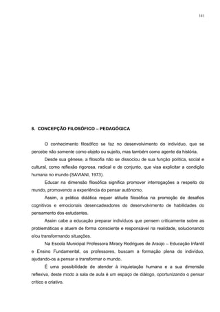 8. CONCEPÇÃO FILOSÓFICO – PEDAGÓGICA
O conhecimento filosófico se faz no desenvolvimento do indivíduo, que se
percebe não somente como objeto ou sujeito, mas também como agente da história.
Desde sua gênese, a filosofia não se dissociou de sua função política, social e
cultural, como reflexão rigorosa, radical e de conjunto, que visa explicitar a condição
humana no mundo (SAVIANI, 1973).
Educar na dimensão filosófica significa promover interrogações a respeito do
mundo, promovendo a experiência do pensar autônomo.
Assim, a prática didática requer atitude filosófica na promoção de desafios
cognitivos e emocionais desencadeadores do desenvolvimento de habilidades do
pensamento dos estudantes.
Assim cabe a educação preparar indivíduos que pensem criticamente sobre as
problemáticas e atuem de forma consciente e responsável na realidade, solucionando
e/ou transformando situações.
Na Escola Municipal Professora Miracy Rodrigues de Araújo – Educação Infantil
e Ensino Fundamental, os professores, buscam a formação plena do indivíduo,
ajudando-os a pensar e transformar o mundo.
É uma possibilidade de atender à inquietação humana e a sua dimensão
reflexiva, deste modo a sala de aula é um espaço de diálogo, oportunizando o pensar
crítico e criativo.
141
 