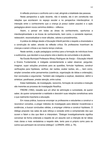 A reflexão promove o confronto com o real, atingindo a totalidade das pessoas.
Nesta perspectiva a ação docente, não é isolada, ela é sim constituída nas
relações que acontecem no espaço escolar e na perspectiva interdisciplinar. A
interação entre o conhecimento que a criança já possui (saber popular) e a ação
pedagógica abrem novos caminhos didático – reflexiva.
Assim, o pensar em todas as áreas do conhecimento, oportuniza a
interdisciplinaridade e as trocas de conhecimento, bem como, o constante repensar,
redescobrir, reconceitualizar e rever atitudes, valores e procedimentos.
A prática do diálogo desde a Educação Infantil permite o respeito a diversidade e
a construção do saber, através da reflexão crítica. Os professores incentivam às
crianças a serem críticas e ao mesmo tempo criativas.
Neste sentido, a ação pedagógica contribui para a formação de indivíduos livres
e autônomos, que decidem a sua própria vida e destino da comunidade e do planeta.
Na Escola Municipal Professora Miracy Rodrigues de Araújo – Educação Infantil
e Ensino Fundamental, é instigada constantemente a saber observar, perguntar,
imaginar, supor soluções prováveis para as questões, formular hipóteses, construir
verificações para hipóteses, verificar, dar razões, avaliar razões, etc...., bem como,
ampliar conexões entre pensamentos (coerência, organização de idéias e ordenação),
tirar conclusões e argumentar. Também são instigados a explicar, desdobrar, definir e
sintetizar, parafrasear, prestar atenção, entre outras.
Estas habilidades, de investigação, raciocínio, formação de conceitos e tradução
são inerentes ao processo de investigação filosófica.
FREIRE (1992), ressalta que um olhar de admiração e curiosidade, de querer
saber, de querer compreender a realidade e descobrir suas relações constitutivas seria
o que realmente importaria a educação.
Em nossa prática, busca-se encorajar os professores e estudantes a construir e
reconstruir conceitos, a pregar métodos de investigação para detectar incoerências e
evidências, a buscar conclusões válidas, a empregar critérios e construir hipóteses. O
diálogo proposto nas salas de aula reforça a conexão entre a compreensão dos que
ouvem e falam e dos que lêem e interpretam. “Dialogar investigativamente significa
conversar de forma ordenada a respeito de um assunto com a intenção de ter idéias
mais claras e mais verdadeiras a respeito dele, tanto para si próprio como para os
outros que participam da conversa (diálogo)”. (LORIERI, 2002, p. 78).
142
 