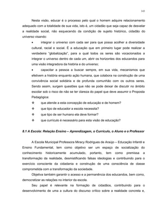 Nesta visão, educar é o processo pelo qual o homem adquire relacionamento
adequado com a totalidade de sua vida, isto é, um cidadão que seja capaz de desvelar
a realidade social, não esquecendo da condição de sujeito histórico, cidadão do
universo visando:
• integrar o universo com cada ser para que possa acolher a diversidade
cultural, racial e social. É a educação que em primeiro lugar pode realizar a
verdadeira “globalização”, para a qual todos os seres são vocacionados a
integrar o universo dentro de cada um, abrir os horizontes dos educandos para
uma visão integradora da história e do universo;
• capacitar a pessoa a buscar sempre, em sua vida, mecanismos que
efetivem a história enquanto ação humana, que colabora na construção de uma
convivência social solidária e de profunda comunhão com os outros seres.
Sendo assim, surgem questões que não se pode deixar de discutir no âmbito
escolar sob o risco de não se ter clareza do papel que deve assumir o Proposta
Pedagógica:
 que atende a esta concepção de educação e de homem?
 que tipo de educador a escola necessita?
 que tipo de ser humano ela deve formar?
 que currículo é necessário para esta visão de educação?
8.1 A Escola: Relação Ensino – Aprendizagem, o Currículo, o Aluno e o Professor
A Escola Municipal Professora Miracy Rodrigues de Araújo – Educação Infantil e
Ensino Fundamental, tem como objetivo ser um espaço de socialização do
conhecimento historicamente acumulado, portanto, tem como premissa a
transformação da realidade, desmistificando falsas ideologias e contribuindo para o
exercício consciente da cidadania e construção de uma consciência de classe
comprometida com a transformação da sociedade.
Objetiva também garantir o acesso e a permanência dos educandos, bem como,
democratizar as relações no interior da escola.
Seu papel é relevante na formação de cidadãos, contribuindo para o
desenvolvimento de uma a cultura do discurso crítico sobre a realidade concreta e,
143
 