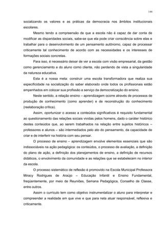socializando os valores e as práticas da democracia nos âmbitos institucionais
escolares.
Mesmo tendo a compreensão de que a escola não é capaz de dar conta de
modificar as disparidades sociais, sabe-se que ela pode criar consciência sobre elas e
trabalhar para o desenvolvimento de um pensamento autônomo, capaz de processar
criticamente tal conhecimento de acordo com as necessidades e os interesses de
formações sociais concretas.
Para isso, é necessário deixar de ver a escola com visão empresarial, da gestão
como gerenciamento e do aluno como cliente, não perdendo de vista a singularidade
da natureza educativa.
Esta é a nossa meta: construir uma escola transformadora que realiza sua
especificidade na socialização do saber elaborado onde todos os profissionais estão
empenhados em colocar sua profissão a serviço da democratização do ensino.
Neste sentido, a relação ensino – aprendizagem ocorre através de processos de
produção de conhecimento (como aprender) e de reconstrução do conhecimento
(reelaboração crítica).
Assim, oportunizar o acesso a conteúdos significativos é requisito fundamental
ao questionamento das relações sociais vividas pelos homens, dado o caráter histórico
destes conteúdos que, ao serem trabalhados na relação entre sujeitos históricos –
professores e alunos – são intermediados pelo ato do pensamento, da capacidade de
criar e de interferir na história com seu pensar.
O processo de ensino – aprendizagem envolve elementos essenciais que são
indissociáveis na ação pedagógica: os conteúdos, o processo de avaliação, a definição
do plano de ação, a definição dos planejamentos de ensino, a definição de recursos
didáticos, o envolvimento da comunidade e as relações que se estabelecem no interior
da escola.
O processo sistemático de reflexão é promovido na Escola Municipal Professora
Miracy Rodrigues de Araújo – Educação Infantil e Ensino Fundamental,
freqüentemente, por meio de Reuniões, Semana Pedagógica, Conselho de Classe,
entre outros.
Assim o currículo tem como objetivo instrumentalizar o aluno para interpretar e
compreender a realidade em que vive e que para nela atuar responsável, reflexiva e
criticamente.
144
 