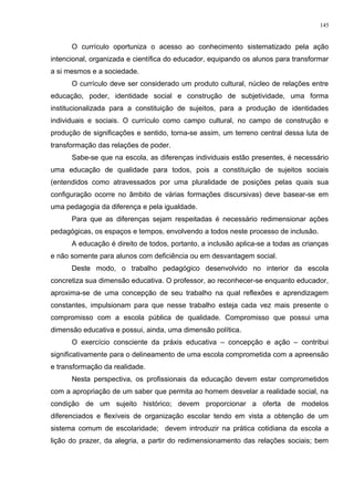 O currículo oportuniza o acesso ao conhecimento sistematizado pela ação
intencional, organizada e científica do educador, equipando os alunos para transformar
a si mesmos e a sociedade.
O currículo deve ser considerado um produto cultural, núcleo de relações entre
educação, poder, identidade social e construção de subjetividade, uma forma
institucionalizada para a constituição de sujeitos, para a produção de identidades
individuais e sociais. O currículo como campo cultural, no campo de construção e
produção de significações e sentido, torna-se assim, um terreno central dessa luta de
transformação das relações de poder.
Sabe-se que na escola, as diferenças individuais estão presentes, é necessário
uma educação de qualidade para todos, pois a constituição de sujeitos sociais
(entendidos como atravessados por uma pluralidade de posições pelas quais sua
configuração ocorre no âmbito de várias formações discursivas) deve basear-se em
uma pedagogia da diferença e pela igualdade.
Para que as diferenças sejam respeitadas é necessário redimensionar ações
pedagógicas, os espaços e tempos, envolvendo a todos neste processo de inclusão.
A educação é direito de todos, portanto, a inclusão aplica-se a todas as crianças
e não somente para alunos com deficiência ou em desvantagem social.
Deste modo, o trabalho pedagógico desenvolvido no interior da escola
concretiza sua dimensão educativa. O professor, ao reconhecer-se enquanto educador,
aproxima-se de uma concepção de seu trabalho na qual reflexões e aprendizagem
constantes, impulsionam para que nesse trabalho esteja cada vez mais presente o
compromisso com a escola pública de qualidade. Compromisso que possui uma
dimensão educativa e possui, ainda, uma dimensão política.
O exercício consciente da práxis educativa – concepção e ação – contribui
significativamente para o delineamento de uma escola comprometida com a apreensão
e transformação da realidade.
Nesta perspectiva, os profissionais da educação devem estar comprometidos
com a apropriação de um saber que permita ao homem desvelar a realidade social, na
condição de um sujeito histórico; devem proporcionar a oferta de modelos
diferenciados e flexíveis de organização escolar tendo em vista a obtenção de um
sistema comum de escolaridade; devem introduzir na prática cotidiana da escola a
lição do prazer, da alegria, a partir do redimensionamento das relações sociais; bem
145
 