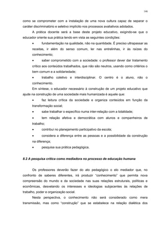 como se comprometer com a instalação de uma nova cultura capaz de separar o
caráter discriminatório e seletivo implícito nos processos avaliativos adotados.
A prática docente será a base deste projeto educativo, exigindo-se que o
educador oriente sua prática tendo em vista as seguintes condições:
• fundamentação na qualidade, não na quantidade. É preciso ultrapassar as
receitas, ir além do senso comum, ler nas entrelinhas, ir às raízes do
conhecimento;
• saber comprometido com a sociedade: o professor dever dar tratamento
crítico aos conteúdos trabalhados, que não são neutros, usando como critérios o
bem comum e a solidariedade;
• trabalho coletivo e interdisciplinar. O centro é o aluno, não o
conhecimento.
Em síntese, o educador necessário à construção de um projeto educativo que
ajude na construção de uma sociedade mais humanizada é aquele que:
• faz leitura crítica da sociedade e organiza conteúdos em função da
transformação social;
• sabe trabalhar o específico numa inter-relação com a totalidade;
• tem relação afetiva e democrática com alunos e companheiros de
trabalho;
• contribui no planejamento participativo da escola;
• considera a diferença entre as pessoas e a possibilidade da construção
na diferença;
• pesquisa sua prática pedagógica.
8.2 A pesquisa crítica como mediadora no processo de educação humana
Os professores deverão fazer do ato pedagógico o elo mediador que, no
confronto de saberes diferentes, irá produzir “conhecimento” que permita nova
compreensão do mundo e da sociedade nas suas relações estruturais, políticas e
econômicas, desvelando os interesses e ideologias subjacentes às relações de
trabalho, poder e organização social.
Nesta perspectiva, o conhecimento não será considerado como mera
transmissão, mas como “construção” que se estabelece na relação dialética dos
146
 