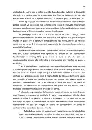 conteúdos de ensino com o saber e a vida dos educandos, evitando a dominação,
alienação e o desinteresse de grande parte dos filhos de trabalhadores que, não
encontrando razão de ser no que lhe é ensinado, abandonam precocemente a escola.
Assim, a pedagogia crítica considera a escolarização como um empreendimento
político-cultural, vê as escolas não somente como locais de instrução, mas também
como arenas culturais, nas quais uma heterogeneidade de formas ideológicas e sociais
freqüentemente, colidem em uma luta incessante pelo poder.
Na pedagogia crítica, o conhecimento escolar é uma construção social
profundamente enraizada em nexo com a relação e com o poder. Isto quer dizer que o
mundo em que se vive é construído simbolicamente pela mente, através da interação
social com os outros. E é extremamente dependente da cultura, contexto, costume e
especificidade cultural.
A perspectiva não é dicotomizar conhecimento técnico e conhecimento prático,
mas sim, buscar transcender esta oposição na direção de um conhecimento
transformador e emancipatório, para ajudar o aluno a entender como os
relacionamentos sociais são distorcidos e manipulados por relações de poder e
privilégios.
O ato do conhecimento supõe um processo de análise e síntese, caracterizando
a atitude epistemológica como tensão dialética entre cisão e recomposição do todo.
Quer-se dizer: ao mesmo tempo em que é necessário recortar a realidade para
conhecê-la, o processo que se limita à fragmentação da totalidade bem como aquela
que renuncia à busca dos condicionamentos da mesma, não adquire status de
científico. O conhecimento das partes isoladas somente tem sentido se ajudar na
elaboração de totalizações, na compreensão das partes em sua relação com a
totalidade e desta como articulação orgânica das partes.
A educação na perspectiva da totalidade, busca a inserção da experiência de
aprendizagem num quadro da realidade do saber, uma abordagem interdisciplinar.
Quando se refere à perspectiva da totalidade do processo educacional, não se está
limitando-a ao objeto. A totalidade deve ser levada em conta nas várias dimensões do
conhecimento, ou seja em relação ao sujeito de conhecimento, ao objeto de
conhecimento e ao contexto de conhecimento.
1. Totalidade de sujeito de conhecimento – A compreensão da totalidade do
sujeito passa pela apreensão do caráter social de sua constituição, qual seja, o
indivíduo não se constitui isoladamente, mas na trama de totalidade social. Essa
147
 