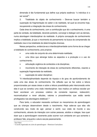 dimensão é tão fundamental que define sua própria essência: “o indivíduo é o
ser social”3
.
2. Totalidade do objeto de conhecimento – Deve-se buscar também a
superação da fragmentação do saber e da realidade, tal qual se encontra hoje,
recuperando a integração das áreas do conhecimento.
Cada área do conhecimento, com a contribuição que dá o conhecimento, é uma
parte da verdade, da totalidade, devendo portanto, convergir e dialogar com as demais,
numa abordagem interdisciplinar da realidade. A própria concepção de conhecimento
implica a totalidade, já que o movimento do pensamento na busca da compreensão da
realidade visa à rica totalidade de determinações diversas.
Nessa perspectiva, evidencia-se a interdisciplinaridade como forma de se chegar
a totalidade do conhecimento, pois propicia:
• uma visão de conjunto de uma determinada realidade;
• uma ótica que abrange todos os aspectos e a produção e o uso do
conhecimento;
• articulação orgânica de conteúdos e de disciplinas;
• movimento de interação de áreas do conhecimento diferentes, visando a
superação fragmentada da realidade;
• superação do saber disciplinar;
“A interdisciplinaridade depende da riqueza e do grau de aprofundamento de
cada uma das áreas do conhecimento. Da reflexão que se faz sobre a leitura
proporcionadas por essas áreas e sobre a leitura possibilitada pela interconexão entre
elas é que se constitui uma visão interdisciplinar. Isso implica um esforço escolar por
fazer acontecer um processo coletivo de constante repensar, redescobrir,
reconceitualizar e rever atitudes, valores e procedimentos que estão sendo
privilegiados nas abordagens didáticas”.4
Para tanto, o educador necessita conhecer os mecanismos de aprendizagem
que as crianças desenvolvem desde o nascimento. Hoje sabe-se que elas vão
construindo seu modo de agir, pensar e sentir, sua visão de mundo e seu
conhecimento, através da interação com outras pessoas, adultos e colegas. Isso quer
dizer que a aprendizagem raramente pode ocorrer num ambiente em que somente o
professor fale, enquanto o aluno escuta passivamente.
3
Karl Marx
4
A escola organizada em ciclos de aprendizagem – Diretrizes Curriculares
148
 