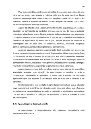 Para expressar idéias, sentimentos, conceitos, é necessário que o aluno se sinta
parte de um grupo, que respeita e valoriza cada um de seus membros. Nesse
ambiente, o educador não é mais o único dono da palavra, que é de todo o grupo. As
vivências, histórias e experiências de cada um são enriquecidas na troca com o outro,
na descoberta comum de novos horizontes.
A partir da reflexão sobre o desenvolvimento infantil e a aprendizagem escolar, o
educador vai conhecendo as condições em que essa se dá, de modo a propiciar
proveitosas situações de ensino. Na interação que o aluno estabelece com o educador,
com outros alunos e com o conhecimento, é que ele vai compondo e ampliando se
repertório de significados. O aluno não é pois, simples receptor de estímulos e
informações: tem um papel ativo ao selecionar, assimilar, processar, interpretar,
conferir significados, construindo ele próprio seu conhecimento.
As novas aquisições ocorrem na combinação do já conhecido com o novo, isto
é, cada nova aprendizagem acontece a partir dos conceitos, idéias e representações e
conhecimentos de que a criança já se apropriou em suas experiências anteriores,
numa relação de continuidade e/ou ruptura. Às vezes a nova informação amplia o
conhecimento anterior, mas outras vezes provoca um desequilíbrio, levando a criança a
reformular idéias anteriores, superando-as por uma visão nova e diferente.
A aprendizagem é mais fácil e duradoura quando o que está sendo aprendido é
vivenciado. Vivenciar uma situação de aprendizagem é mobilizar a ação e
comunicação, pensamento e linguagem, é assim que a criança vai atribuindo
significado àquilo que aprende. É uma relação ativa do aluno com o conteúdo a ser
aprendido.
Sendo responsável pela condição da aprendizagem em sala de aula, o educador
deve estar atento à importância da interação, assim como aos fatores que influem na
aprendizagem e na capacidade de aprender: a motivação, o significado e a vivência do
que está sendo aprendido, a promoção da auto-estima do aluno e o retorno sobre o
seu desempenho.
8.3 A Aprendizagem e Desenvolvimento
A aprendizagem e desenvolvimento são processos diferenciados mais
intimamente relacionados.
149
 
