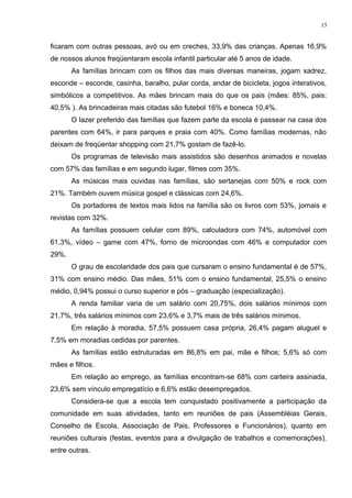 ficaram com outras pessoas, avó ou em creches, 33,9% das crianças. Apenas 16,9%
de nossos alunos freqüentaram escola infantil particular até 5 anos de idade.
As famílias brincam com os filhos das mais diversas maneiras, jogam xadrez,
esconde – esconde, casinha, baralho, pular corda, andar de bicicleta, jogos interativos,
simbólicos a competitivos. As mães brincam mais do que os pais (mães: 85%, pais:
40,5% ). As brincadeiras mais citadas são futebol 16% e boneca 10,4%.
O lazer preferido das famílias que fazem parte da escola é passear na casa dos
parentes com 64%, ir para parques e praia com 40%. Como famílias modernas, não
deixam de freqüentar shopping com 21,7% gostam de fazê-lo.
Os programas de televisão mais assistidos são desenhos animados e novelas
com 57% das famílias e em segundo lugar, filmes com 35%.
As músicas mais ouvidas nas famílias, são sertanejas com 50% e rock com
21%. Também ouvem música gospel e clássicas com 24,6%.
Os portadores de textos mais lidos na família são os livros com 53%, jornais e
revistas com 32%.
As famílias possuem celular com 89%, calculadora com 74%, automóvel com
61,3%, vídeo – game com 47%, forno de microondas com 46% e computador com
29%.
O grau de escolaridade dos pais que cursaram o ensino fundamental é de 57%,
31% com ensino médio. Das mães, 51% com o ensino fundamental, 25,5% o ensino
médio, 0,94% possui o curso superior e pós – graduação (especialização).
A renda familiar varia de um salário com 20,75%, dois salários mínimos com
21,7%, três salários mínimos com 23,6% e 3,7% mais de três salários mínimos.
Em relação à moradia, 57,5% possuem casa própria, 26,4% pagam aluguel e
7,5% em moradias cedidas por parentes.
As famílias estão estruturadas em 86,8% em pai, mãe e filhos; 5,6% só com
mães e filhos.
Em relação ao emprego, as famílias encontram-se 68% com carteira assinada,
23,6% sem vínculo empregatício e 6,6% estão desempregados.
Considera-se que a escola tem conquistado positivamente a participação da
comunidade em suas atividades, tanto em reuniões de pais (Assembléias Gerais,
Conselho de Escola, Associação de Pais, Professores e Funcionários), quanto em
reuniões culturais (festas, eventos para a divulgação de trabalhos e comemorações),
entre outras.
15
 