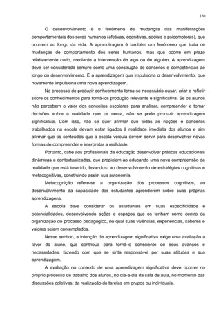 O desenvolvimento é o fenômeno de mudanças das manifestações
comportamentais dos seres humanos (afetivas, cognitivas, sociais e psicomotoras), que
ocorrem ao longo da vida. A aprendizagem é também um fenômeno que trata de
mudanças de comportamento dos seres humanos, mas que ocorre em prazo
relativamente curto, mediante a intervenção de algo ou de alguém. A aprendizagem
deve ser considerada sempre como uma construção de conceitos e competências ao
longo do desenvolvimento. É a aprendizagem que impulsiona o desenvolvimento, que
novamente impulsiona uma nova aprendizagem.
No processo de produzir conhecimento torna-se necessário ousar, criar e refletir
sobre os conhecimentos para torná-los produção relevante e significativa. Se os alunos
não percebem o valor dos conceitos escolares para analisar, compreender e tomar
decisões sobre a realidade que os cerca, não se pode produzir aprendizagem
significativa. Com isso, não se quer afirmar que todas as noções e conceitos
trabalhados na escola devam estar ligados à realidade imediata dos alunos e sim
afirmar que os conteúdos que a escola veicula devem servir para desenvolver novas
formas de compreender e interpretar a realidade.
Portanto, cabe aos profissionais da educação desenvolver práticas educacionais
dinâmicas e contextualizadas, que propiciem ao educando uma nova compreensão da
realidade que está inserido, levando-o ao desenvolvimento de estratégias cognitivas e
metacognitivas, construindo assim sua autonomia.
Metacognição refere-se a organização dos processos cognitivos, ao
desenvolvimento da capacidade dos estudantes aprenderem sobre suas próprias
aprendizagens.
A escola deve considerar os estudantes em suas especificidade e
potencialidades, desenvolvendo ações e espaços que os tenham como centro da
organização do processo pedagógico, no qual suas vivências, experiências, saberes e
valores sejam contemplados.
Nesse sentido, a intenção de aprendizagem significativa exige uma avaliação a
favor do aluno, que contribua para torná-lo consciente de seus avanços e
necessidades, fazendo com que se sinta responsável por suas atitudes e sua
aprendizagem.
A avaliação no contexto de uma aprendizagem significativa deve ocorrer no
próprio processo de trabalho dos alunos, no dia-a-dia da sala de aula, no momento das
discussões coletivas, da realização de tarefas em grupos ou individuais.
150
 
