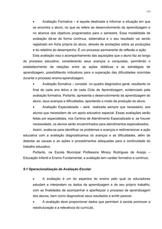 • Avaliação Formativa – é aquela destinada a informar a situação em que
se encontra o aluno, no que se refere ao desenvolvimento da aprendizagem e
no alcance dos objetivos programados para o semestre. Essa modalidade de
avaliação dá-se de forma contínua, sistemática e o seu resultado vai sendo
registrado em ficha própria do aluno, através de anotações sobre as produções
e do relatório do desempenho. É um processo permanente de reflexão e ação.
Esta avaliação visa o acompanhamento das aquisições que o aluno faz ao longo
do processo educativo, considerando seus avanços e conquistas, permitindo o
estabelecimento de relações entre as ações didáticas e as estratégias de
aprendizagem, possibilitando indicativos para a superação das dificuldades ocorridas
durante o processo ensino-aprendizagem.
• Avaliação Somativa – consiste no quadro diagnóstico geral, resultante no
final de cada ano letivo e de cada Ciclo de Aprendizagem, evidenciado pela
avaliação formativa. Portanto, apresenta o desenvolvimento da aprendizagem do
aluno, seus avanços e dificuldades, apontando o modo de produção do aluno.
• Avaliação Especializada – será realizada sempre que necessário, aos
alunos que necessitem de um apoio educativo especial. Essas avaliações serão
feitas por especialistas, nos Centros de Atendimento Especializado e, se houver
necessidade, os alunos serão encaminhados para atendimentos especializados.
Assim, avalia-se para identificar os problemas e avanços e redimensionar a ação
educativa com a avaliação diagnosticamos os avanços e as dificuldades, além de
detectar as causas e as ações e procedimentos adequadas para a continuidade do
trabalho educativo.
Portanto, na Escola Municipal Professora Miracy Rodrigues de Araújo –
Educação Infantil e Ensino Fundamental, a avaliação tem caráter formativo e contínuo.
9.1 Operacionalização da Avaliação Escolar
• A avaliação é um do aspectos do ensino pelo qual os educadores
estudam e interpretam os dados da aprendizagem e de seu próprio trabalho,
com as finalidades de acompanhar e aperfeiçoar o processo de aprendizagem
dos alunos, bem como diagnosticar seus resultados e emitir parecer.
• A avaliação deve proporcionar dados que permitam à escola promover a
reestruturação e a relevância do currículo.
153
 