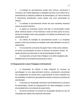 • A avaliação do aproveitamento escolar será contínua, permanente e
cumulativa, com função diagnóstica e investigativa tomada na sua melhor forma,
preponderando os aspectos qualitativos da aprendizagem, por meio de técnicas
e instrumentos diversificados, sendo vedada uma única oportunidade de
aferição.
• A avaliação do aproveitamento escolar terá seus resultados expressos
através de parecer descritivo.
• O registro do rendimento escolar será feito na documentação escolar
oficial: Histórico Escolar e Ficha Individual e ainda em ficha própria do aluno,
através de anotações sobre suas produções e do relatório de desempenho com
periodicidade anual.
• Os critérios de avaliação do aproveitamento escolar e os resultados
parciais e finais dos processos de avaliação serão disponibilizados aos pais ou
responsáveis.
• Os componentes curriculares Educação Física e Artes serão avaliados
em termos de desempenho do aluno no decorrer do processo, através de
registro descritivo que demonstre o nível de aprendizagem do aluno.
• O componente curricular Ensino Religioso é de oferta obrigatória pelo
estabelecimento e de freqüência opcional para o aluno.
9.2 Reagrupamento e Apoio Pedagógico Individualizado
• A recuperação de estudos é parte integrante do processo de
aprendizagem no seu desenvolvimento contínuo, acontecendo concomitante
e/ou paralelamente ao período letivo, proporcionando ao aluno condições que
lhe possibilitem a melhoria do aproveitamento escolar e avanços no processo de
aprendizagem.
• O processo de recuperação acontecerá concomitantemente ao processo
de aprendizagem, através de reagrupamento com apoio pedagógico ao aluno
e/ou paralelamente, sem extensão de carga horária.
• Os alunos envolvidos no processo de recuperação deverão ser alvo de
reavaliação para registro dos progressos alcançados.
154
 